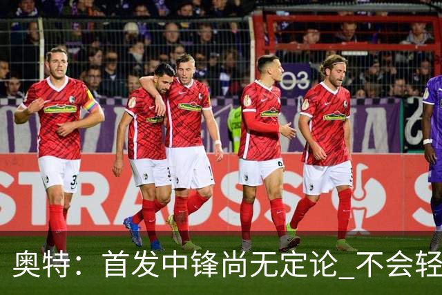 奥特：首发中锋尚无定论 不会轻易变动阵容